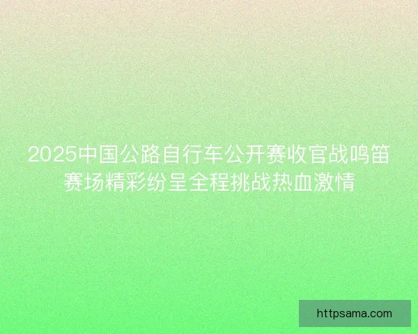2025中国公路自行车公开赛收官战鸣笛赛场精彩纷呈全程挑战热血激情