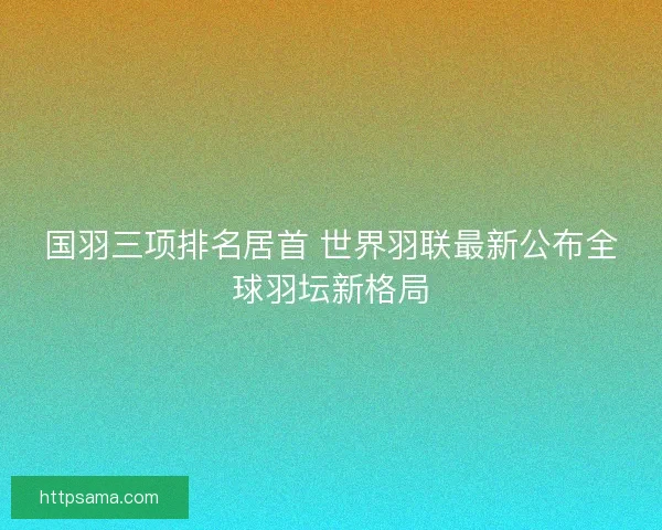 国羽三项排名居首 世界羽联最新公布全球羽坛新格局