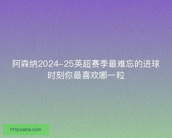 阿森纳2024-25英超赛季最难忘的进球时刻你最喜欢哪一粒
