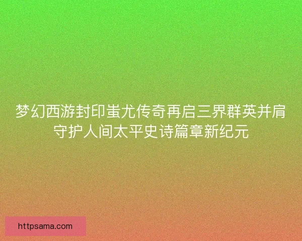 梦幻西游封印蚩尤传奇再启三界群英并肩守护人间太平史诗篇章新纪元