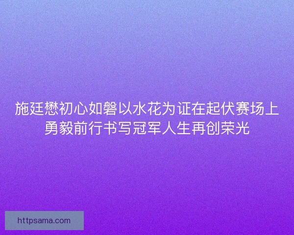 施廷懋初心如磐以水花为证在起伏赛场上勇毅前行书写冠军人生再创荣光