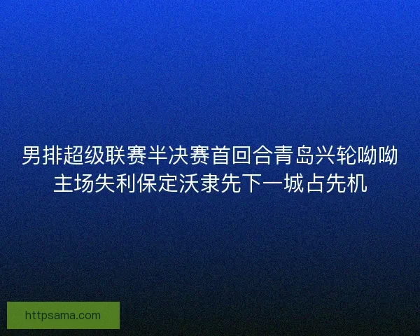 男排超级联赛半决赛首回合青岛兴轮呦呦主场失利保定沃隶先下一城占先机