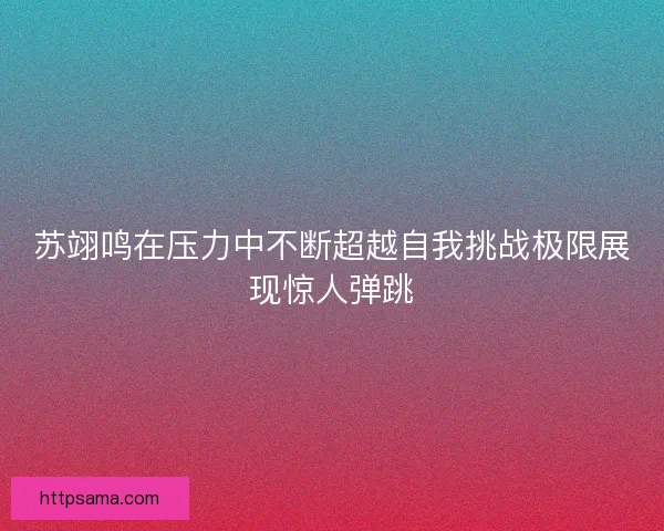 苏翊鸣在压力中不断超越自我挑战极限展现惊人弹跳