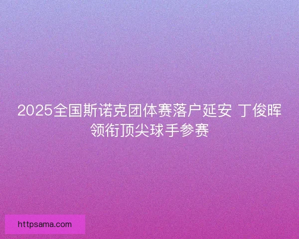 2025全国斯诺克团体赛落户延安 丁俊晖领衔顶尖球手参赛