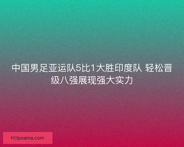 中国男足亚运队5比1大胜印度队 轻松晋级八强展现强大实力
