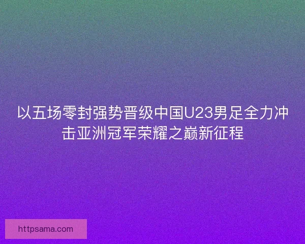以五场零封强势晋级中国U23男足全力冲击亚洲冠军荣耀之巅新征程