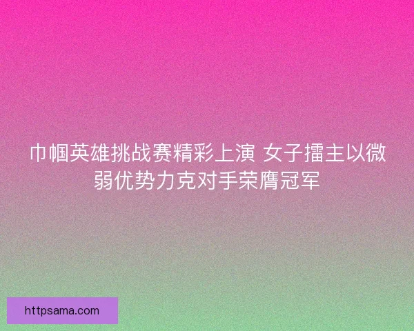 巾帼英雄挑战赛精彩上演 女子擂主以微弱优势力克对手荣膺冠军