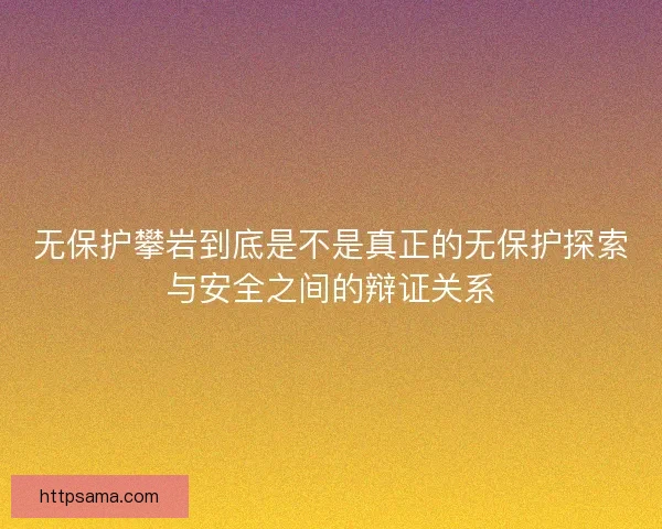 无保护攀岩到底是不是真正的无保护探索与安全之间的辩证关系