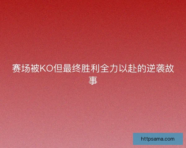 赛场被KO但最终胜利全力以赴的逆袭故事