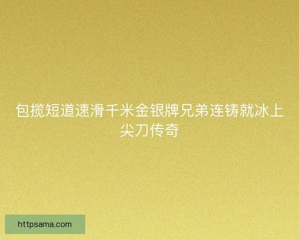 包揽短道速滑千米金银牌兄弟连铸就冰上尖刀传奇