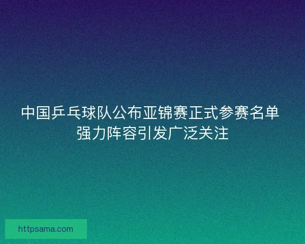中国乒乓球队公布亚锦赛正式参赛名单 强力阵容引发广泛关注