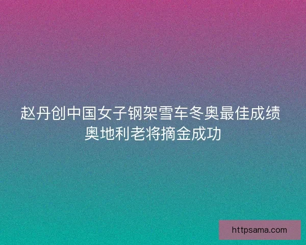 赵丹创中国女子钢架雪车冬奥最佳成绩 奥地利老将摘金成功
