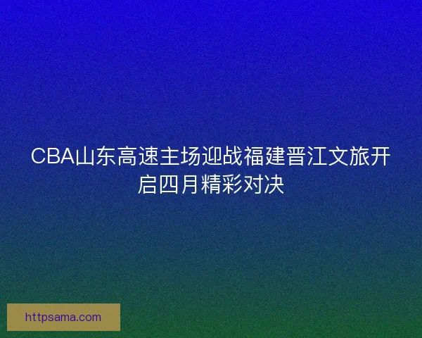 CBA山东高速主场迎战福建晋江文旅开启四月精彩对决