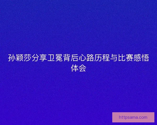 孙颖莎分享卫冕背后心路历程与比赛感悟体会