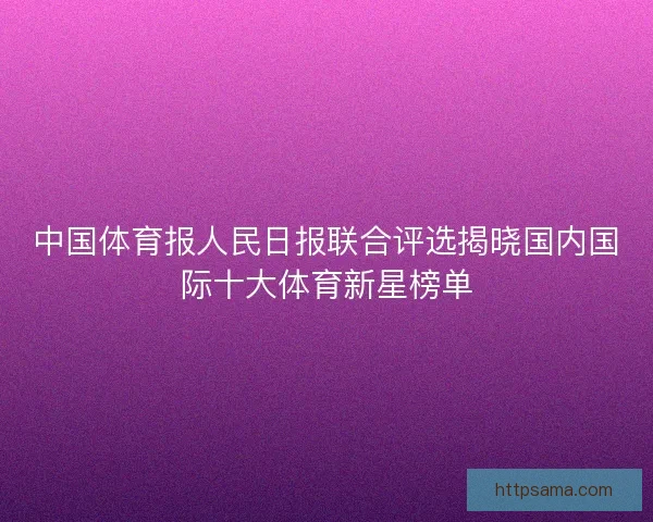 中国体育报人民日报联合评选揭晓国内国际十大体育新星榜单 中国体育报人民日报联合评选揭晓国内国际十大体育新星榜单