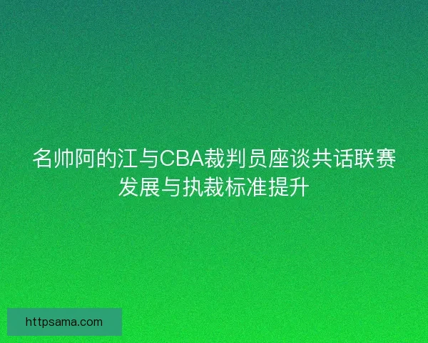 名帅阿的江与CBA裁判员座谈共话联赛发展与执裁标准提升