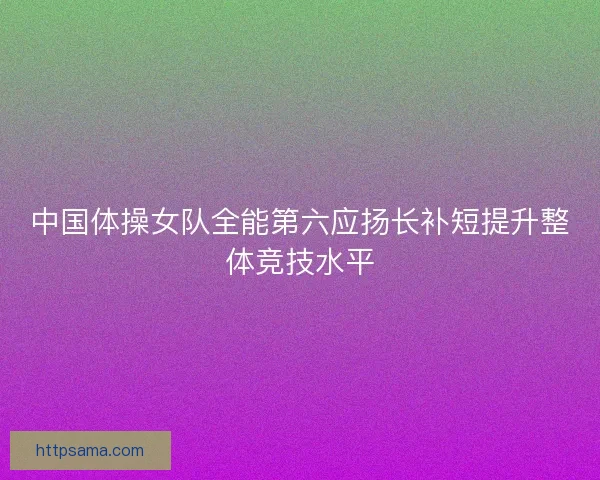 中国体操女队全能第六应扬长补短提升整体竞技水平