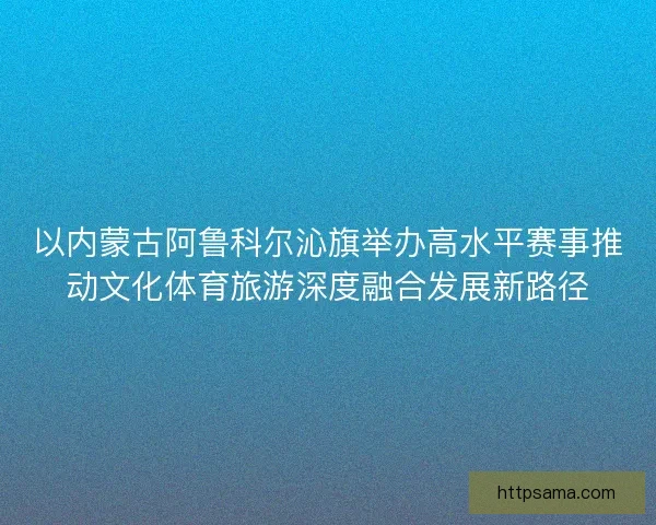 以内蒙古阿鲁科尔沁旗举办高水平赛事推动文化体育旅游深度融合发展新路径 以内蒙古阿鲁科尔沁旗举办高水平赛事推动文化体育旅游深度融合发展新路径