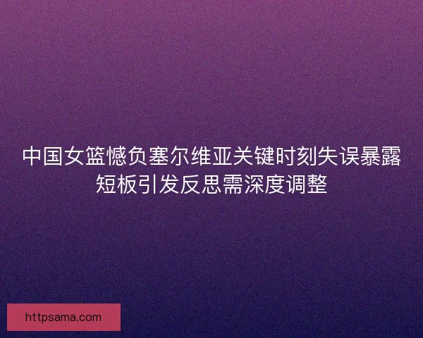 中国女篮憾负塞尔维亚关键时刻失误暴露短板引发反思需深度调整