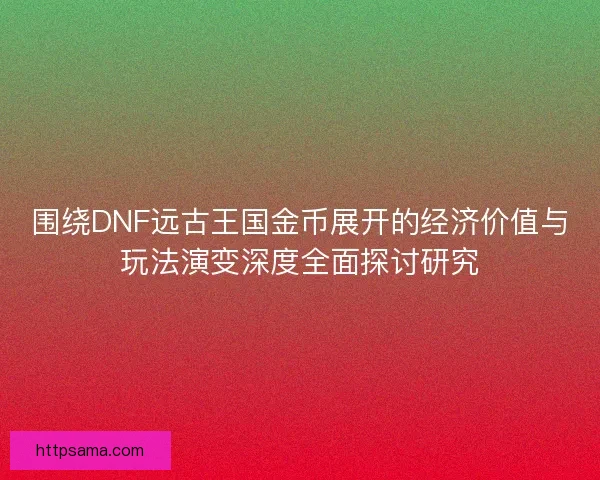 围绕DNF远古王国金币展开的经济价值与玩法演变深度全面探讨研究