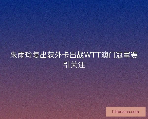 朱雨玲复出获外卡出战WTT澳门冠军赛引关注