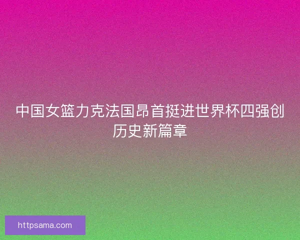中国女篮力克法国昂首挺进世界杯四强创历史新篇章