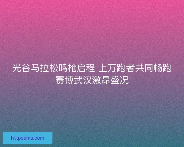光谷马拉松鸣枪启程 上万跑者共同畅跑赛博武汉激昂盛况